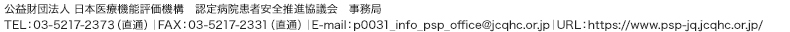 公益財団法人 日本医療機能評価機構　認定病院患者安全推進協議会 事務局　TEL：03-5217-2373（直通）｜FAX：03-5217-2331（直通）｜E-mail：p0031_info_psp_office@jcqhc.or.jp｜URL：https://www.psp-jq.jcqhc.or.jp//