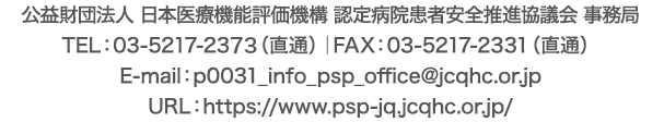 公益財団法人 日本医療機能評価機構　認定病院患者安全推進協議会 事務局　TEL：03-5217-2373（直通）｜FAX：03-5217-2331（直通）｜E-mail：p0031_info_psp_office@jcqhc.or.jp｜URL：https://www.psp-jq.jcqhc.or.jp/